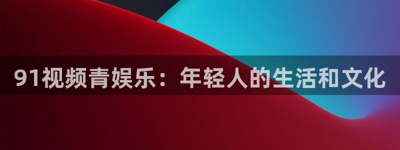 永盈welcome体育凯捷平台主管：91视频青娱乐：年轻人的生活和文化